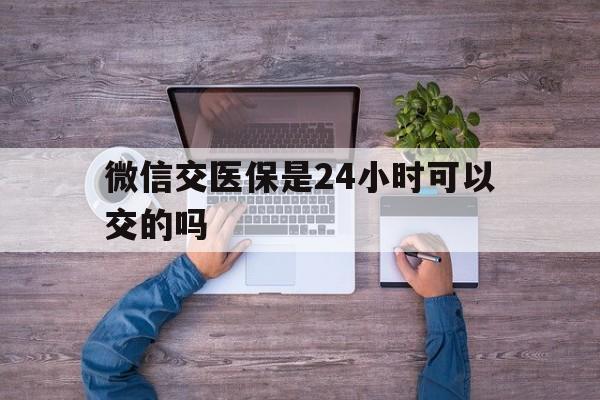 金华最新微信交医保是24小时可以交的吗方法分析(最方便真实的金华微信上交医保多久到账方法)
